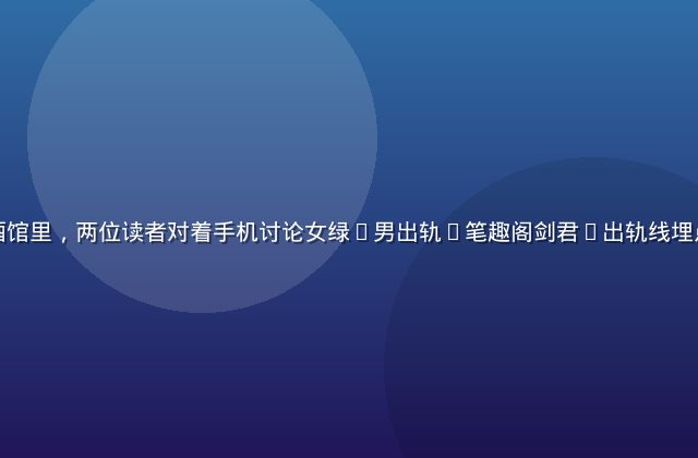 上海深夜小酒馆里，两位读者对着手机讨论女绿(男出轨)笔趣阁剑君1出轨线埋点位置的场景