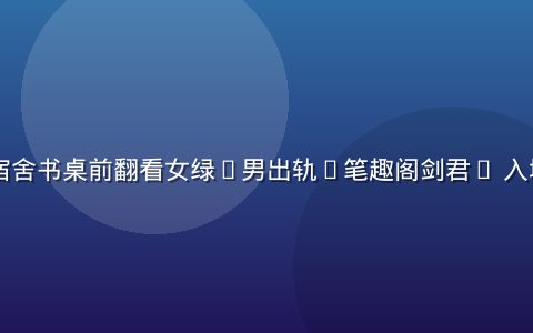 学生党在宿舍书桌前翻看女绿(男出轨)笔趣阁剑君1 入坑须知条目