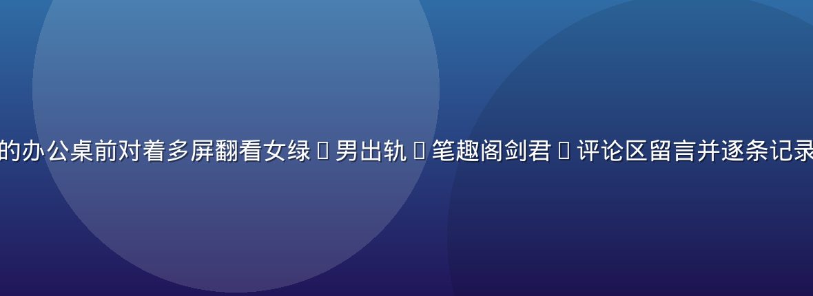 编辑部成员在深夜的办公桌前对着多屏翻看女绿(男出轨)笔趣阁剑君1评论区留言并逐条记录争议点的工作场景